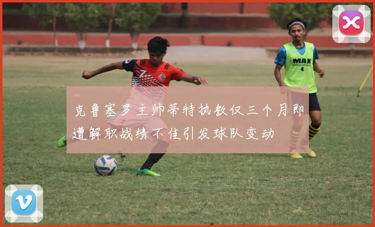 克鲁塞罗主帅蒂特执教仅三个月即遭解职战绩不佳引发球队变动