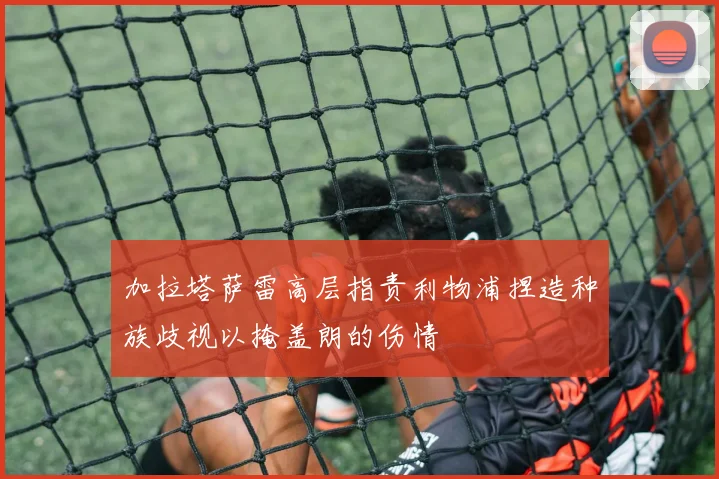 加拉塔萨雷高层指责利物浦捏造种族歧视以掩盖朗的伤情