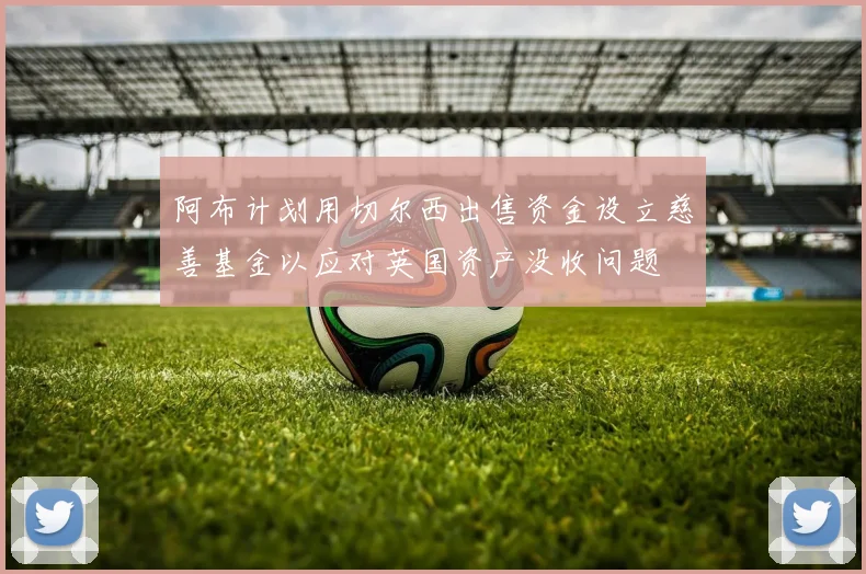 阿布计划用切尔西出售资金设立慈善基金以应对英国资产没收问题