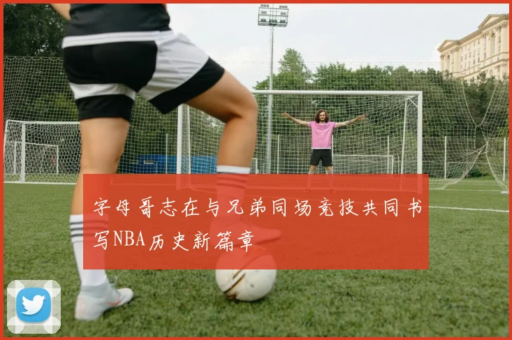 字母哥志在与兄弟同场竞技共同书写NBA历史新篇章