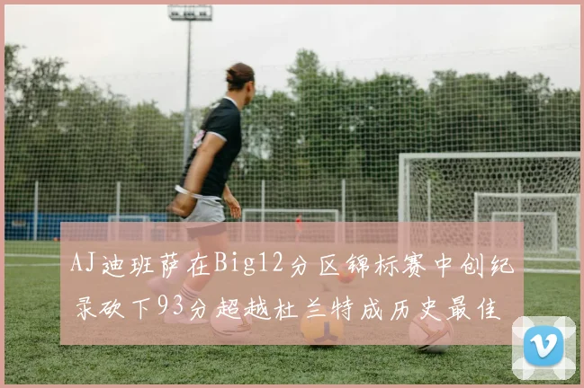 AJ迪班萨在Big12分区锦标赛中创纪录砍下93分超越杜兰特成历史最佳
