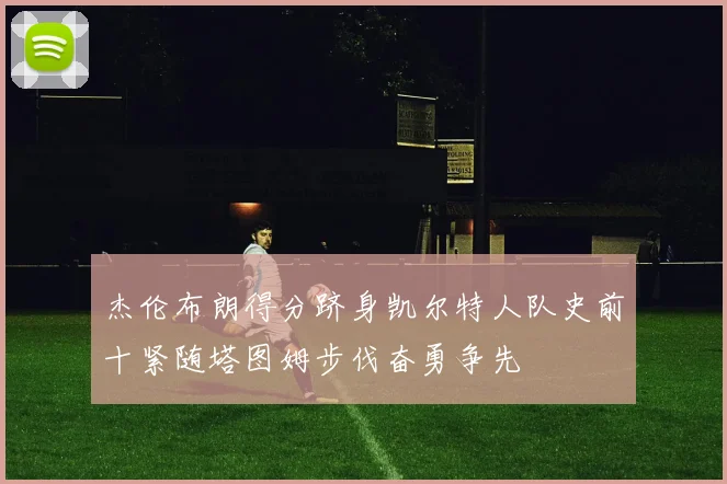 杰伦布朗得分跻身凯尔特人队史前十紧随塔图姆步伐奋勇争先