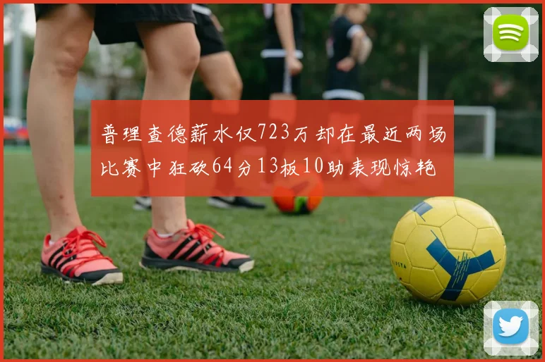 普理查德薪水仅723万却在最近两场比赛中狂砍64分13板10助表现惊艳