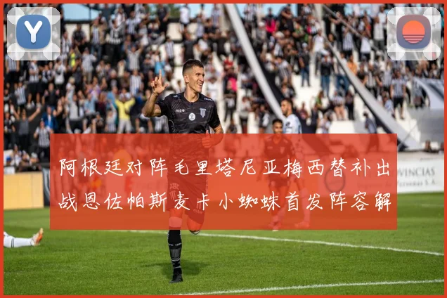 阿根廷对阵毛里塔尼亚梅西替补出战恩佐帕斯麦卡小蜘蛛首发阵容解析