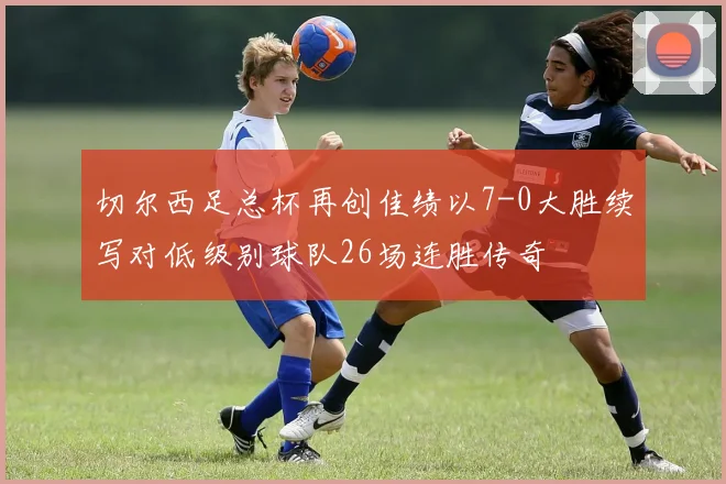 切尔西足总杯再创佳绩以7-0大胜续写对低级别球队26场连胜传奇