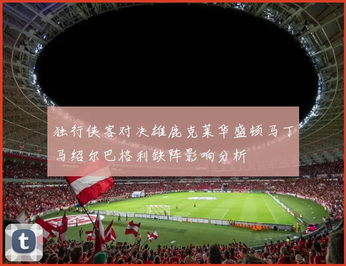 独行侠客对决雄鹿克莱华盛顿马丁马绍尔巴格利缺阵影响分析