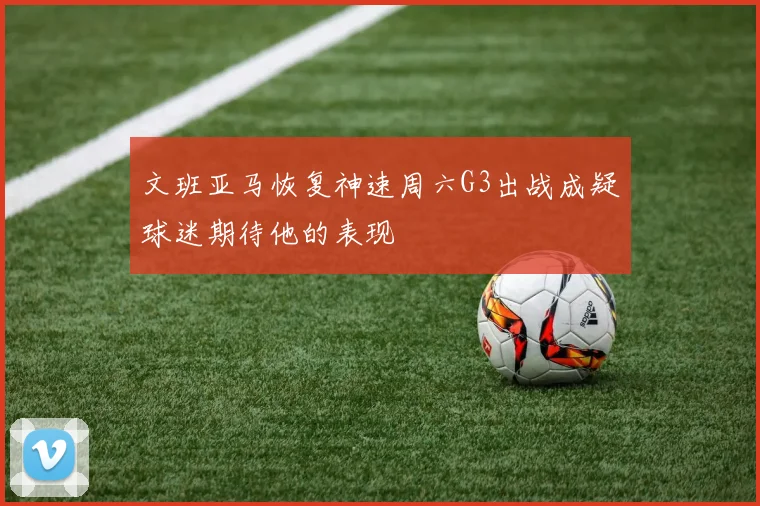 文班亚马恢复神速周六G3出战成疑球迷期待他的表现