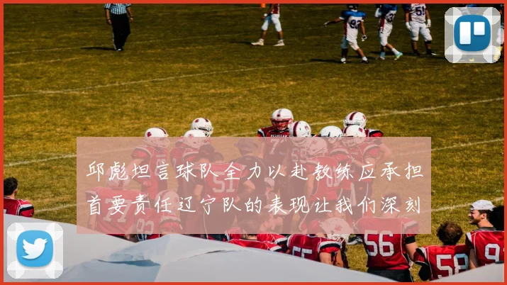 邱彪坦言球队全力以赴教练应承担首要责任辽宁队的表现让我们深刻反思