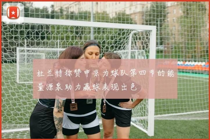 杜兰特称赞申京为球队第四节的能量源泉助力赢球表现出色