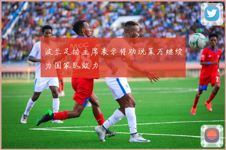 波兰足协主席表示将劝说莱万继续为国家队效力