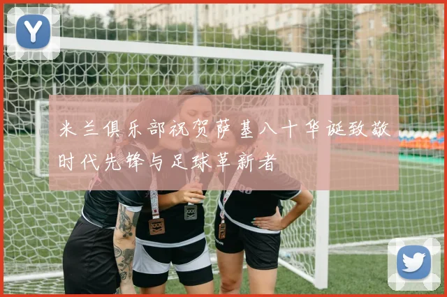 米兰俱乐部祝贺萨基八十华诞致敬时代先锋与足球革新者