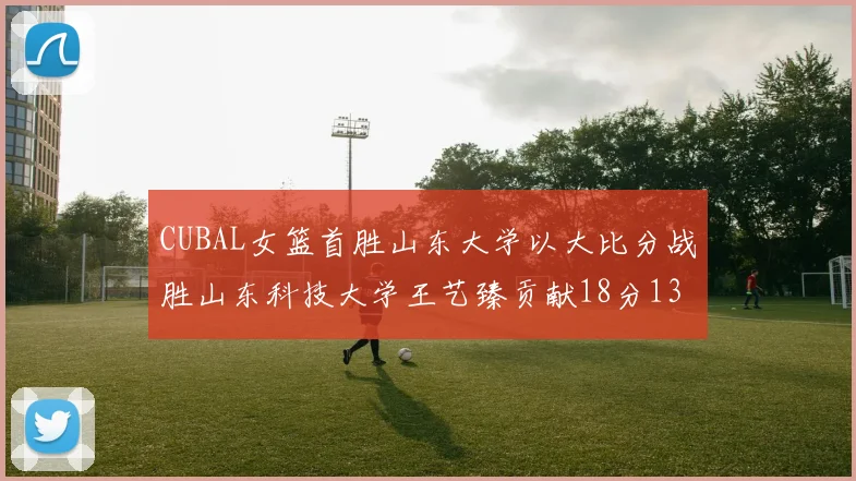 CUBAL女篮首胜山东大学以大比分战胜山东科技大学王艺臻贡献18分13篮板表现出色