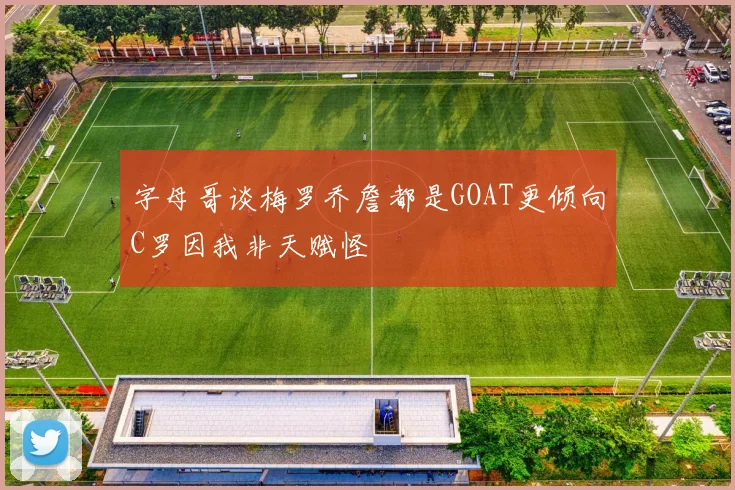 字母哥谈梅罗乔詹都是GOAT更倾向C罗因我非天赋怪